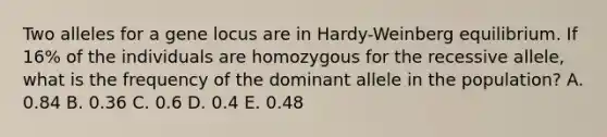 Two alleles for a gene locus are in Hardy-Weinberg equilibrium. If 16% of the individuals are homozygous for the recessive allele, what is the frequency of the dominant allele in the population? A. 0.84 B. 0.36 C. 0.6 D. 0.4 E. 0.48