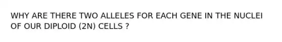 WHY ARE THERE TWO ALLELES FOR EACH GENE IN THE NUCLEI OF OUR DIPLOID (2N) CELLS ?