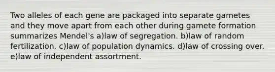 Two alleles of each gene are packaged into separate gametes and they move apart from each other during gamete formation summarizes Mendel's a)law of segregation. b)law of random fertilization. c)law of population dynamics. d)law of crossing over. e)law of independent assortment.