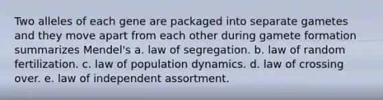 Two alleles of each gene are packaged into separate gametes and they move apart from each other during gamete formation summarizes Mendel's a. law of segregation. b. law of random fertilization. c. law of population dynamics. d. law of crossing over. e. law of independent assortment.