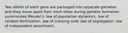 Two alleles of each gene are packaged into separate gametes and they move apart from each other during gamete formation summarizes Mendel's: law of population dynamics. law of random fertilization. law of crossing over. law of segregation. law of independent assortment.