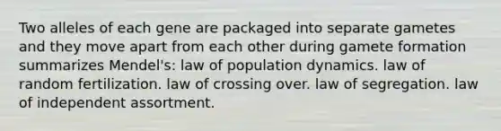 Two alleles of each gene are packaged into separate gametes and they move apart from each other during gamete formation summarizes Mendel's: law of population dynamics. law of random fertilization. law of crossing over. law of segregation. law of independent assortment.