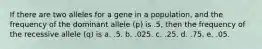 If there are two alleles for a gene in a population, and the frequency of the dominant allele (p) is .5, then the frequency of the recessive allele (q) is a. .5. b. .025. c. .25. d. .75. e. .05.