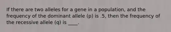 If there are two alleles for a gene in a population, and the frequency of the dominant allele (p) is .5, then the frequency of the recessive allele (q) is ____.