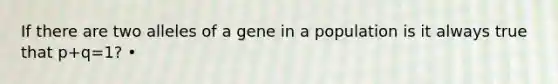 If there are two alleles of a gene in a population is it always true that p+q=1? •