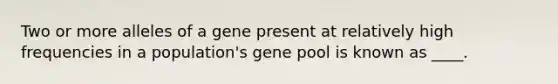 Two or more alleles of a gene present at relatively high frequencies in a population's gene pool is known as ____.​