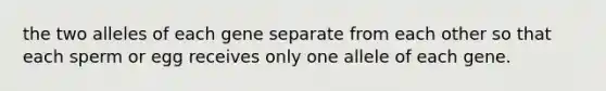 the two alleles of each gene separate from each other so that each sperm or egg receives only one allele of each gene.