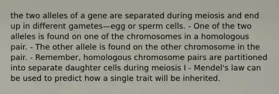 the two alleles of a gene are separated during meiosis and end up in different gametes—egg or sperm cells. - One of the two alleles is found on one of the chromosomes in a homologous pair. - The other allele is found on the other chromosome in the pair. - Remember, homologous chromosome pairs are partitioned into separate daughter cells during meiosis I - Mendel's law can be used to predict how a single trait will be inherited.