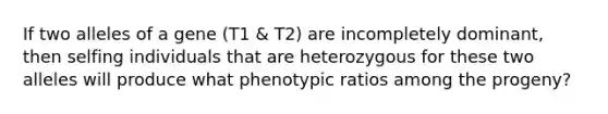 If two alleles of a gene (T1 & T2) are incompletely dominant, then selfing individuals that are heterozygous for these two alleles will produce what phenotypic ratios among the progeny?