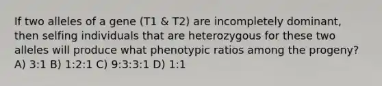 If two alleles of a gene (T1 & T2) are incompletely dominant, then selfing individuals that are heterozygous for these two alleles will produce what phenotypic ratios among the progeny? A) 3:1 B) 1:2:1 C) 9:3:3:1 D) 1:1