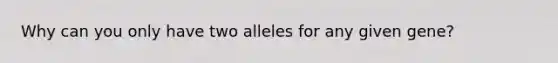 Why can you only have two alleles for any given gene?