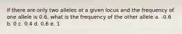 If there are only two alleles at a given locus and the frequency of one allele is 0.6, what is the frequency of the other allele a. -0.6 b. 0 c. 0.4 d. 0.6 e. 1