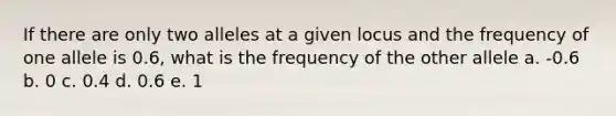 If there are only two alleles at a given locus and the frequency of one allele is 0.6, what is the frequency of the other allele a. -0.6 b. 0 c. 0.4 d. 0.6 e. 1