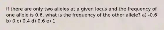 If there are only two alleles at a given locus and the frequency of one allele is 0.6, what is the frequency of the other allele? a) -0.6 b) 0 c) 0.4 d) 0.6 e) 1