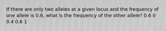 If there are only two alleles at a given locus and the frequency of one allele is 0.6, what is the frequency of the other allele? 0.6 0 0.4 0.6 1