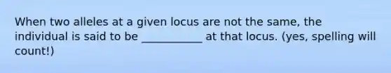 When two alleles at a given locus are not the same, the individual is said to be ___________ at that locus. (yes, spelling will count!)