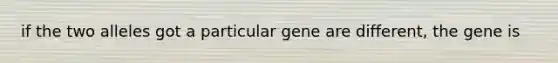 if the two alleles got a particular gene are different, the gene is