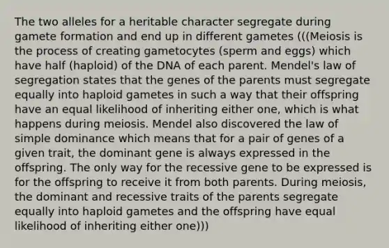 The two alleles for a heritable character segregate during gamete formation and end up in different gametes (((Meiosis is the process of creating gametocytes (sperm and eggs) which have half (haploid) of the DNA of each parent. Mendel's law of segregation states that the genes of the parents must segregate equally into haploid gametes in such a way that their offspring have an equal likelihood of inheriting either one, which is what happens during meiosis. Mendel also discovered the law of simple dominance which means that for a pair of genes of a given trait, the dominant gene is always expressed in the offspring. The only way for the recessive gene to be expressed is for the offspring to receive it from both parents. During meiosis, the dominant and recessive traits of the parents segregate equally into haploid gametes and the offspring have equal likelihood of inheriting either one)))