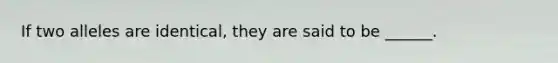 If two alleles are identical, they are said to be ______.