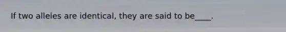 If two alleles are identical, they are said to be____.
