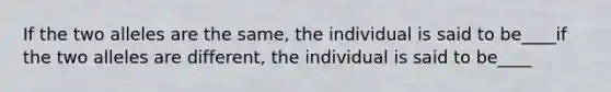 If the two alleles are the same, the individual is said to be____if the two alleles are different, the individual is said to be____