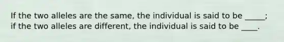 If the two alleles are the same, the individual is said to be _____; if the two alleles are different, the individual is said to be ____.