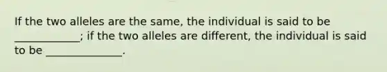 If the two alleles are the same, the individual is said to be ____________; if the two alleles are different, the individual is said to be ______________.