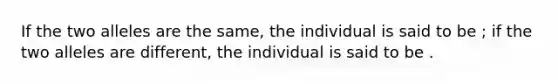 If the two alleles are the same, the individual is said to be ; if the two alleles are different, the individual is said to be .