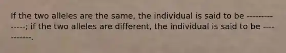 If the two alleles are the same, the individual is said to be --------------; if the two alleles are different, the individual is said to be -----------.