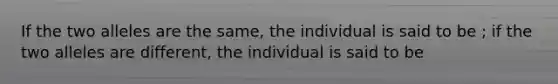 If the two alleles are the same, the individual is said to be ; if the two alleles are different, the individual is said to be