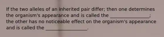 If the two alleles of an inherited pair differ; then one determines the organism's appearance and is called the _________________; the other has no noticeable effect on the organism's appearance and is called the __________________.