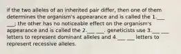 if the two alleles of an inherited pair differ, then one of them determines the organism's appearance and is called the 1.___ ___; the other has no noticeable effect on the organism's appearance and is called the 2.___ ___. geneticists use 3.___ ___ letters to represent dominant alleles and 4.___ ___ letters to represent recessive alleles.