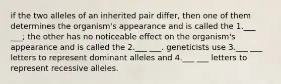 if the two alleles of an inherited pair differ, then one of them determines the organism's appearance and is called the 1.___ ___; the other has no noticeable effect on the organism's appearance and is called the 2.___ ___. geneticists use 3.___ ___ letters to represent dominant alleles and 4.___ ___ letters to represent recessive alleles.