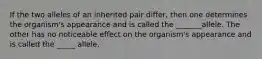 If the two alleles of an inherited pair differ, then one determines the organism's appearance and is called the _______allele. The other has no noticeable effect on the organism's appearance and is called the _____ allele.