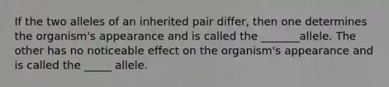 If the two alleles of an inherited pair differ, then one determines the organism's appearance and is called the _______allele. The other has no noticeable effect on the organism's appearance and is called the _____ allele.