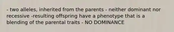 - two alleles, inherited from the parents - neither dominant nor recessive -resulting offspring have a phenotype that is a blending of the parental traits - NO DOMINANCE