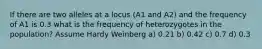 If there are two alleles at a locus (A1 and A2) and the frequency of A1 is 0.3 what is the frequency of heterozygotes in the population? Assume Hardy Weinberg a) 0.21 b) 0.42 c) 0.7 d) 0.3