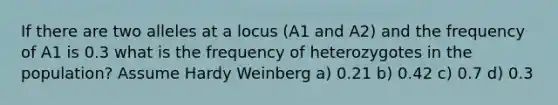 If there are two alleles at a locus (A1 and A2) and the frequency of A1 is 0.3 what is the frequency of heterozygotes in the population? Assume Hardy Weinberg a) 0.21 b) 0.42 c) 0.7 d) 0.3