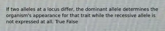 If two alleles at a locus differ, the dominant allele determines the organism's appearance for that trait while the recessive allele is not expressed at all. True False