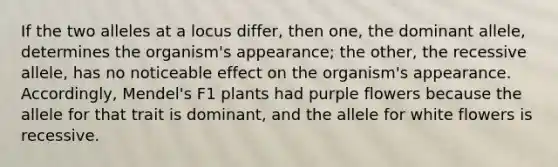 If the two alleles at a locus differ, then one, the dominant allele, determines the organism's appearance; the other, the recessive allele, has no noticeable effect on the organism's appearance. Accordingly, Mendel's F1 plants had purple flowers because the allele for that trait is dominant, and the allele for white flowers is recessive.