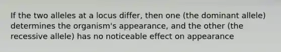 If the two alleles at a locus differ, then one (the dominant allele) determines the organism's appearance, and the other (the recessive allele) has no noticeable effect on appearance