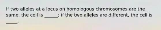 If two alleles at a locus on homologous chromosomes are the same, the cell is ______; if the two alleles are different, the cell is _____.