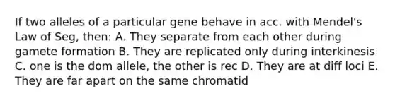 If two alleles of a particular gene behave in acc. with Mendel's Law of Seg, then: A. They separate from each other during gamete formation B. They are replicated only during interkinesis C. one is the dom allele, the other is rec D. They are at diff loci E. They are far apart on the same chromatid