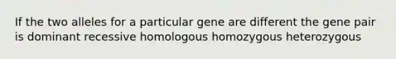 If the two alleles for a particular gene are different the gene pair is dominant recessive homologous homozygous heterozygous