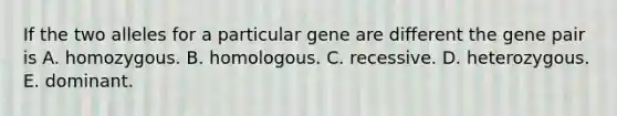 If the two alleles for a particular gene are different the gene pair is A. homozygous. B. homologous. C. recessive. D. heterozygous. E. dominant.