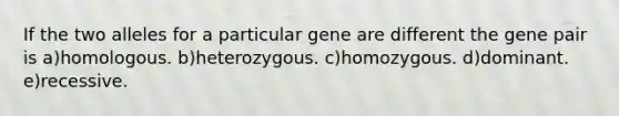 If the two alleles for a particular gene are different the gene pair is a)homologous. b)heterozygous. c)homozygous. d)dominant. e)recessive.