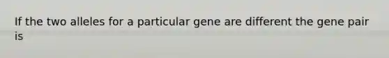 If the two alleles for a particular gene are different the gene pair is