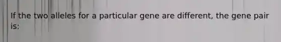 If the two alleles for a particular gene are different, the gene pair is: