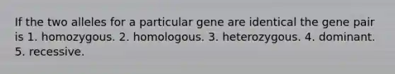 If the two alleles for a particular gene are identical the gene pair is 1. homozygous. 2. homologous. 3. heterozygous. 4. dominant. 5. recessive.