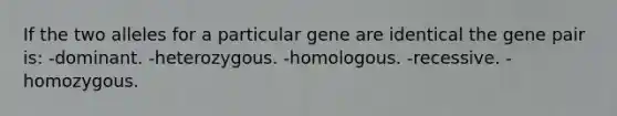 If the two alleles for a particular gene are identical the gene pair is: -dominant. -heterozygous. -homologous. -recessive. -homozygous.